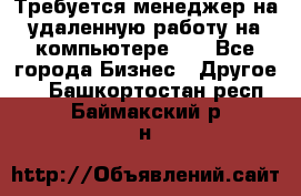 Требуется менеджер на удаленную работу на компьютере!!  - Все города Бизнес » Другое   . Башкортостан респ.,Баймакский р-н